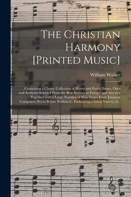 The Christian Harmony [printed Music]: Containing a Choice Collection of Hymn and Psalm Tunes, Odes and Anthems Selected From the Best Authors in Euro by Walker, William 1809-1875