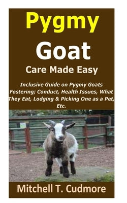 Pygmy Goat Care Made Easy: Inclusive Guide on Pygmy Goats Fostering; Conduct, Health Issues, What They Eat, Lodging & Picking One as a Pet, Etc. by Cudmore, Mitchell T.