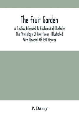 The Fruit Garden: A Treatise Intended To Explain And Illustrate The Physiology Of Fruit Trees; Illustrated With Upwards Of 150 Figures by Barry, P.