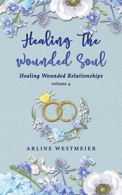 Healing the Wounded Soul: Healing Wounded Relationships Volume 4 by Westmeier, Arline