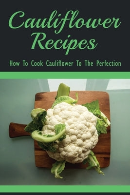 Cauliflower Recipes - How To Cook Cauliflower To The Perfection: Best Cauliflower Recipes by Schaumann, Bettyann