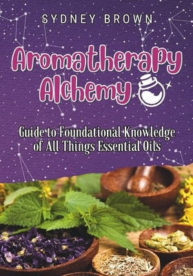 Aromatherapy Alchemy: Guide to Foundational Knowledge of All Things Essential Oils by Brown, Sydney