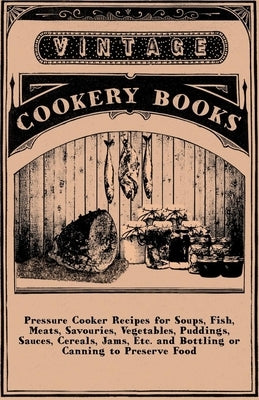 Pressure Cooker Recipes for Soups, Fish, Meats, Savouries, Vegetables, Puddings, Sauces, Cereals, Jams, Etc. and Bottling or Canning to Preserve Food by Anon