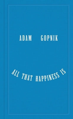 All That Happiness Is: Some Words on What Matters by Gopnik, Adam