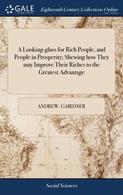 A Looking-glass for Rich People, and People in Prosperity; Shewing how They may Improve Their Riches to the Greatest Advantage: Or, a Plea for the Poo by Gairdner, Andrew