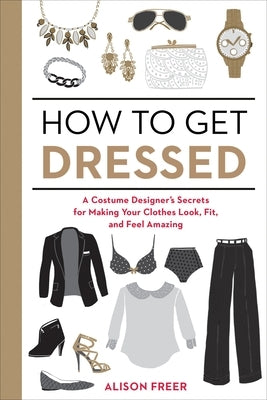 How to Get Dressed: A Costume Designer's Secrets for Making Your Clothes Look, Fit, and Feel Amazing by Freer, Alison