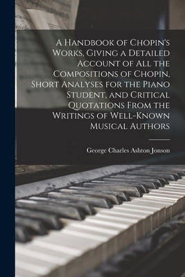 A Handbook of Chopin's Works, Giving a Detailed Account of all the Compositions of Chopin, Short Analyses for the Piano Student, and Critical Quotatio by Jonson, George Charles Ashton