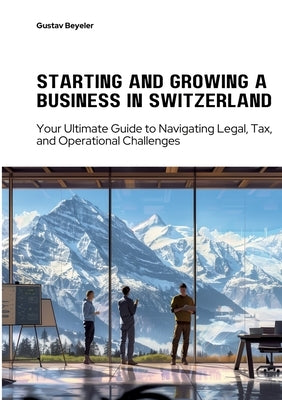 Starting and Growing a Business in Switzerland: Your Ultimate Guide to Navigating Legal, Tax, and Operational Challenges by Beyeler, Gustav