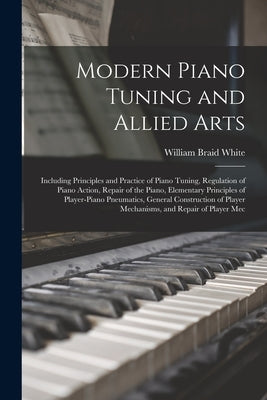 Modern Piano Tuning and Allied Arts: Including Principles and Practice of Piano Tuning, Regulation of Piano Action, Repair of the Piano, Elementary Pr by White, William Braid