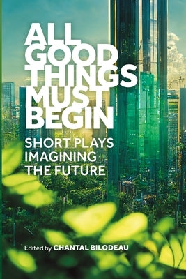 All Good Things Must Begin: Short Plays Imagining the Future by Bilodeau, Chantal