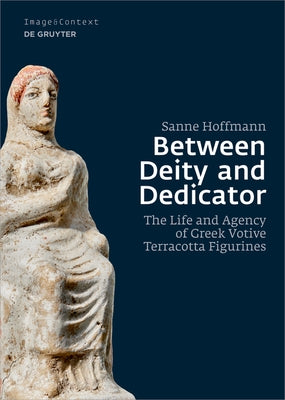 Between Deity and Dedicator: The Life and Agency of Greek Votive Terracotta Figurines by Hoffmann, Sanne