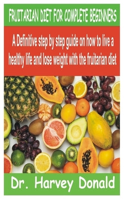 Fruitarian Diet for Complete Beginners: A Definitive step by step guide on how to live a healthy life and lose weight with the fruitarian diet by Donald, Harvey