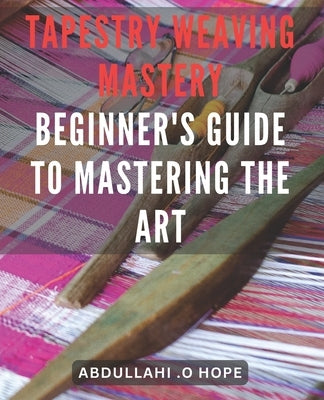 Tapestry Weaving Mastery: Beginner's Guide to Mastering the Art: A detailed exploration of different weaving techniques, including warp and weft by Hope, Abdullahi O.