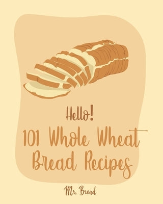 Hello! 101 Whole Wheat Bread Recipes: Best Whole Wheat Bread Cookbook Ever For Beginners [No Knead Bread Cookbook, Sourdough Bread Cookbook, Banana Br by Bread