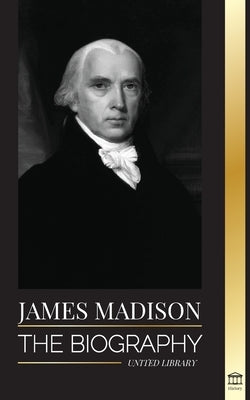 James Madison: The Biography of America's First Politician; his life as a Founding Father, President and Oligarch by Library, United