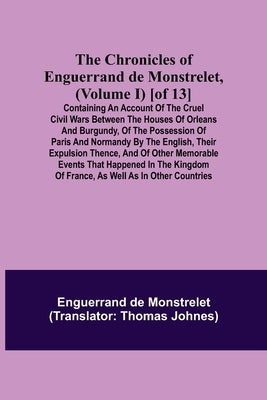 The Chronicles of Enguerrand de Monstrelet, (Volume I) [of 13]; Containing an account of the cruel civil wars between the houses of Orleans and Burgun by de Monstrelet, Enguerrand