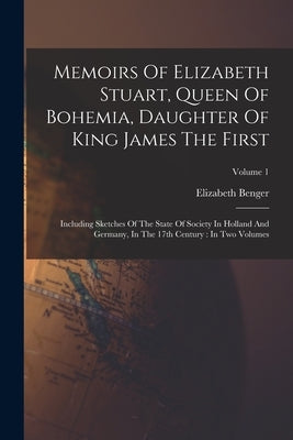 Memoirs Of Elizabeth Stuart, Queen Of Bohemia, Daughter Of King James The First: Including Sketches Of The State Of Society In Holland And Germany, In by Benger, Elizabeth