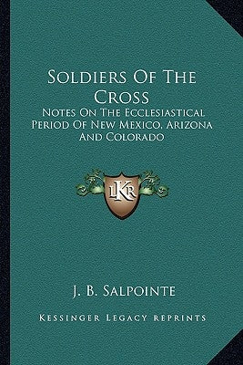 Soldiers Of The Cross: Notes On The Ecclesiastical Period Of New Mexico, Arizona And Colorado by Salpointe, J. B.