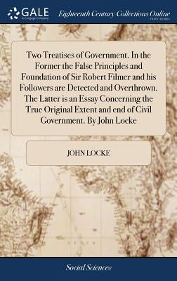 Two Treatises of Government. In the Former the False Principles and Foundation of Sir Robert Filmer and his Followers are Detected and Overthrown. The by Locke, John