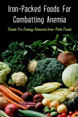 Iron-Packed Foods For Combatting Anemia: Guide For Eating Natural Iron-Rich Foods: All You Need To Know About Iron Supplements by Loncaric, Wynell