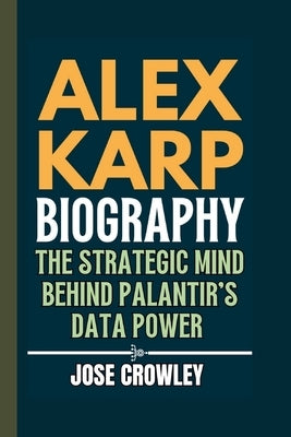 Alex Karp Biography: The Strategic Mind Behind Palantir's Data Power by Crowley, Jose