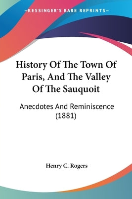 History Of The Town Of Paris, And The Valley Of The Sauquoit: Anecdotes And Reminiscence (1881) by Rogers, Henry C.