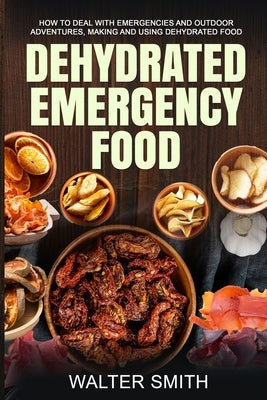 Dehydrated Emergency Food: How to deal with emergencies and outdoor adventures, making and using dehydrated food by Smith, Walter