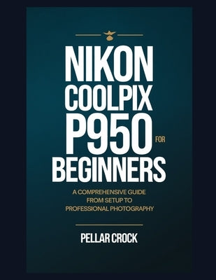 Nikon Coolpix P950 for Beginners: A Comprehensive Guide from Setup to Professional Photography by Crock, Pellar