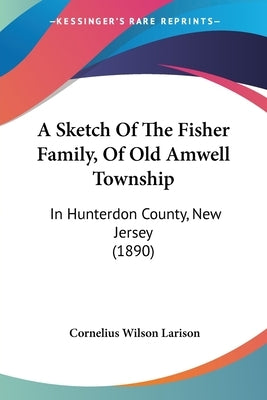 A Sketch Of The Fisher Family, Of Old Amwell Township: In Hunterdon County, New Jersey (1890) by Larison, Cornelius Wilson