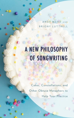 A New Philosophy of Songwriting: Cakes, Constellations, and Other Obtuse Metaphors to Help Your Practice by Ward, Andy