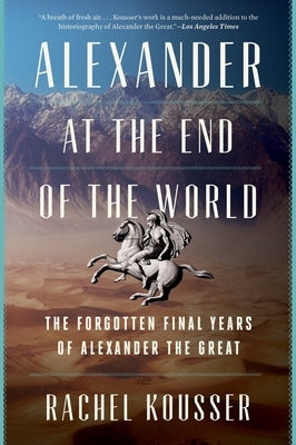 Alexander at the End of the World: The Forgotten Final Years of Alexander the Great by Kousser, Rachel