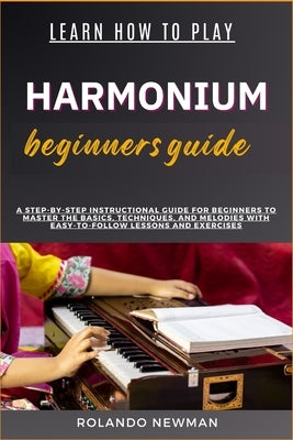 Learn How to Play Harmonium Beginners Guide: A Step-By-Step Instructional Guide For Beginners To Master The Basics, Techniques, And Melodies With Easy by Newman, Rolando