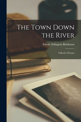 The Town Down the River: A Book of Poems by Robinson, Edwin Arlington