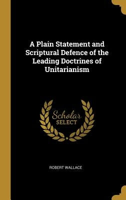 A Plain Statement and Scriptural Defence of the Leading Doctrines of Unitarianism by Wallace, Robert