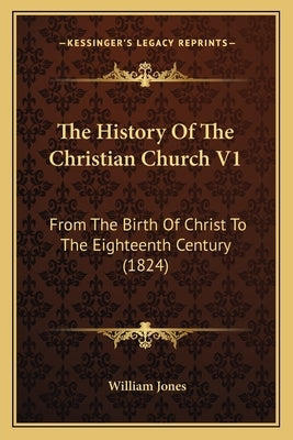 The History Of The Christian Church V1: From The Birth Of Christ To The Eighteenth Century (1824) by Jones, William