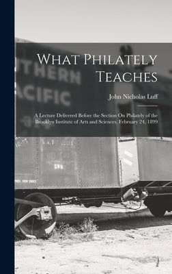 What Philately Teaches: A Lecture Delivered Before the Section On Philately of the Brooklyn Institute of Arts and Sciences, February 24, 1899 by Luff, John Nicholas