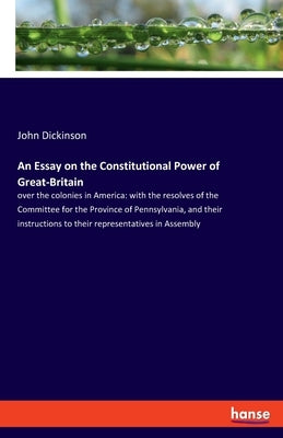 An Essay on the Constitutional Power of Great-Britain: over the colonies in America: with the resolves of the Committee for the Province of Pennsylvan by Dickinson, John