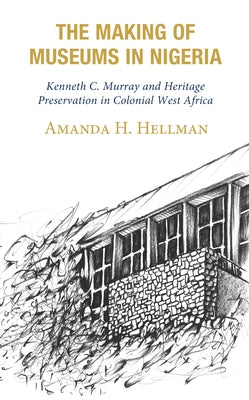 The Making of Museums in Nigeria: Kenneth C. Murray and Heritage Preservation in Colonial West Africa by Hellman, Amanda