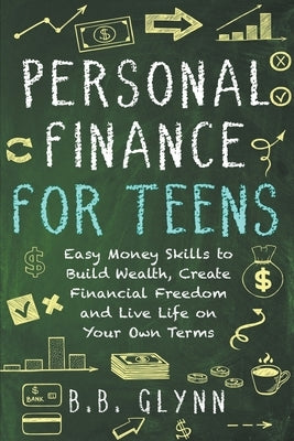 Personal Finance for Teens: Easy Money Skills to Build Wealth, Create Financial Freedom and Live Life on Your Terms by Glynn, B. B.