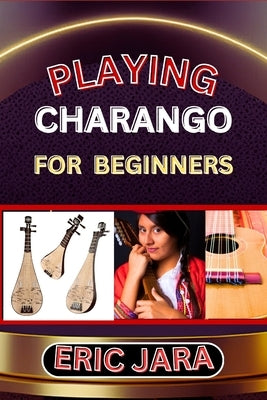 Playing Charango for Beginners: Complete Procedural Melody Guide To Understand, Learn And Master How To Play Charango Like A Pro Even With No Former E by Jara, Eric