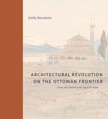 Architectural Revolution on the Ottoman Frontier: Greece and Albania in the Age of Ali Pasha by Neumeier, Emily