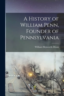 A History of William Penn, Founder of Pennsylvania by Dixon, William Hepworth