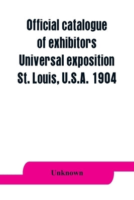 Official catalogue of exhibitors. Universal exposition, St. Louis, U.S.A. 1904 by Unknown