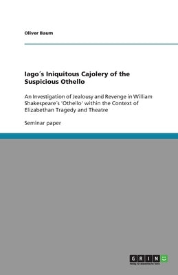 Iago´s Iniquitous Cajolery of the Suspicious Othello: An Investigation of Jealousy and Revenge in William Shakespeare´s 'Othello' within the Context o by Baum, Oliver