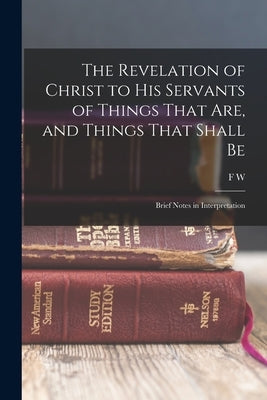 The Revelation of Christ to His Servants of Things That are, and Things That Shall Be: Brief Notes in Interpretation by Grant, F. W. 1834-1902