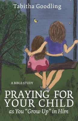 Praying for Your Child as You "Grow Up" in Him: A Bible Study by Goodling, Tabitha