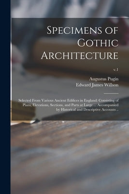 Specimens of Gothic Architecture; Selected From Various Ancient Edifices in England: Consisting of Plans, Elevations, Sections, and Parts at Large ... by Pugin, Augustus 1762-1832