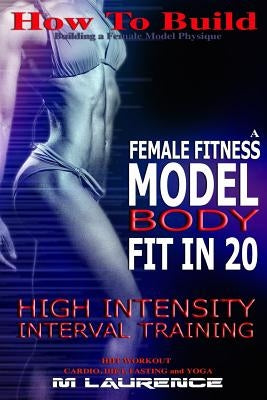 How To Build The Female Fitness Model Body: Fit in 20, 20 Minute High Intensity Interval Training Workouts for Models, HIIT Workout, Building A Female by Laurence, M.