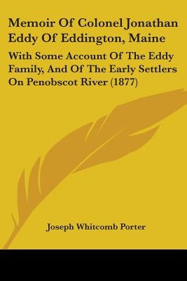 Memoir Of Colonel Jonathan Eddy Of Eddington, Maine: With Some Account Of The Eddy Family, And Of The Early Settlers On Penobscot River (1877) by Porter, Joseph Whitcomb