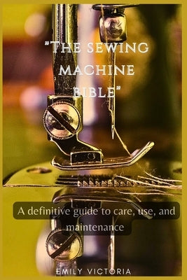 The SEWING MACHINE BIBLE: "A Definitive Guide to Care, Use, and Maintenance" by Victoria, Emily